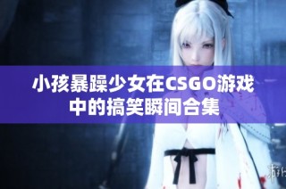 小孩暴躁少女在CSGO游戏中的搞笑瞬间合集