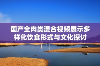国产全肉类混合视频展示多样化饮食形式与文化探讨