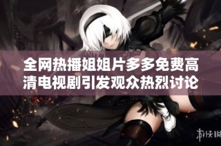 全网热播姐姐片多多免费高清电视剧引发观众热烈讨论与追捧