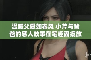 温暖父爱如春风 小芹与爸爸的感人故事在笔趣阁绽放