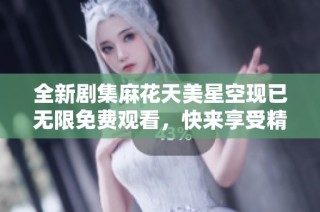 全新剧集麻花天美星空现已无限免费观看，快来享受精彩故事！