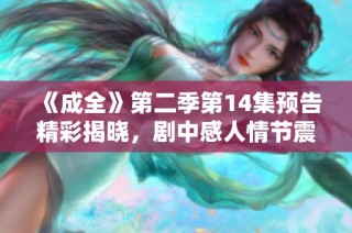 《成全》第二季第14集预告精彩揭晓，剧中感人情节震撼上线等你观看