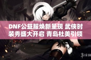 DNF公益服焕新呈现 武侠时装秀盛大开启 青岛杜美引领潮流风向标