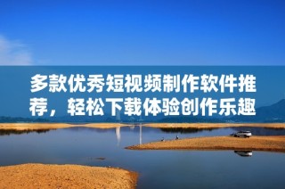 多款优秀短视频制作软件推荐，轻松下载体验创作乐趣