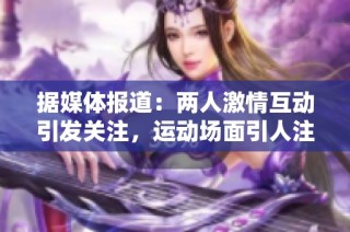 据媒体报道：两人激情互动引发关注，运动场面引人注目