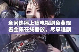 全网热播上瘾电视剧免费观看全集在线播放，尽享追剧乐趣