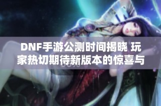 DNF手游公测时间揭晓 玩家热切期待新版本的惊喜与挑战