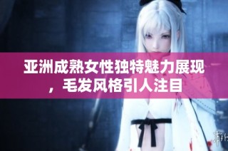 亚洲成熟女性独特魅力展现，毛发风格引人注目