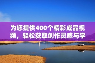 为您提供400个精彩成品视频，轻松获取创作灵感与学习资源