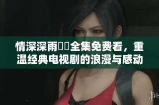 情深深雨濛濛全集免费看，重温经典电视剧的浪漫与感动