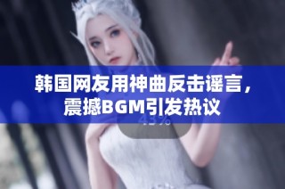 韩国网友用神曲反击谣言，震撼BGM引发热议