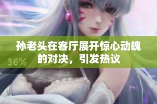 孙老头在客厅展开惊心动魄的对决，引发热议