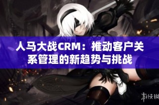人马大战CRM：推动客户关系管理的新趋势与挑战