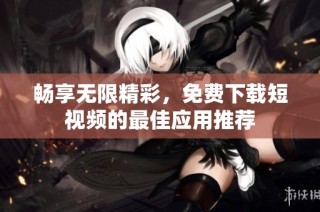 畅享无限精彩，免费下载短视频的最佳应用推荐