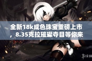 全新18k成色珠宝重磅上市，8.35克拉璀璨夺目等你来选