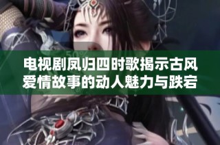电视剧凤归四时歌揭示古风爱情故事的动人魅力与跌宕起伏的人生旅程
