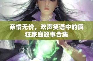 亲情无价，欢声笑语中的疯狂家庭故事合集