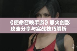 《使命召唤手游》怒火剑影攻略分享与实战技巧解析