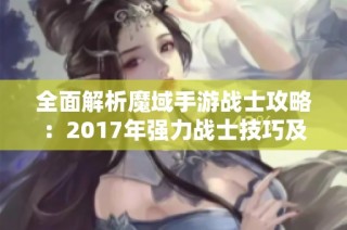 全面解析魔域手游战士攻略：2017年强力战士技巧及玩法策略分享