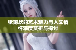 张雨欣的艺术魅力与人文情怀深度赏析与探讨