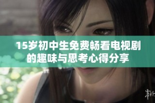 15岁初中生免费畅看电视剧的趣味与思考心得分享