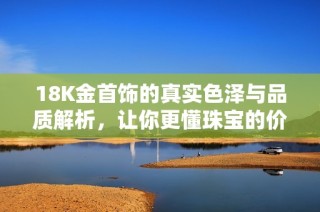 18K金首饰的真实色泽与品质解析，让你更懂珠宝的价值与选择