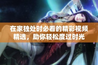 在家独处时必看的精彩视频精选，助你轻松度过时光