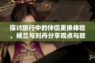 探讨旅行中的伴侣更换体验，杨兰与刘丹分享观点与故事