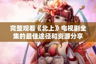 完整观看《北上》电视剧全集的最佳途径和资源分享