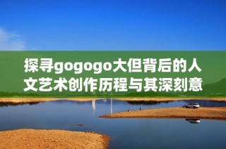 探寻gogogo大但背后的人文艺术创作历程与其深刻意义