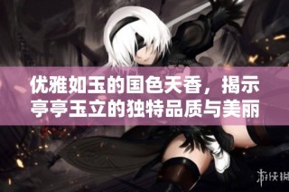 优雅如玉的国色天香，揭示亭亭玉立的独特品质与美丽之谜