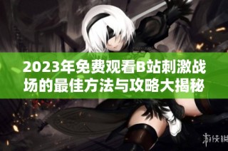 2023年免费观看B站刺激战场的最佳方法与攻略大揭秘