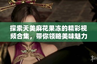 探索天美麻花果冻的精彩视频合集，带你领略美味魅力