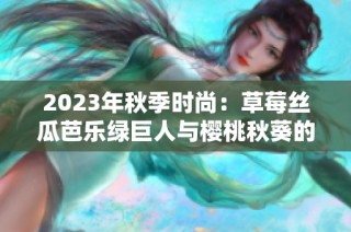 2023年秋季时尚：草莓丝瓜芭乐绿巨人与樱桃秋葵的色彩交汇