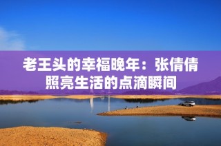 老王头的幸福晚年：张倩倩照亮生活的点滴瞬间