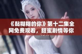 《黏糊糊的你》第十二集全网免费观看，甜蜜剧情等你来看！