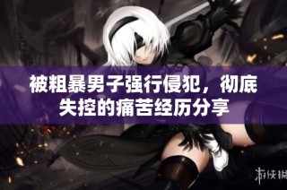 被粗暴男子强行侵犯，彻底失控的痛苦经历分享