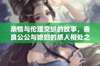 亲情与伦理交织的故事，善良公公与媳妇的感人相处之道