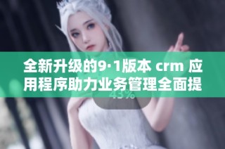 全新升级的9·1版本 crm 应用程序助力业务管理全面提升