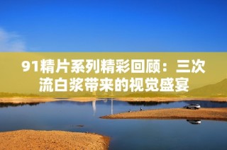 91精片系列精彩回顾：三次流白浆带来的视觉盛宴