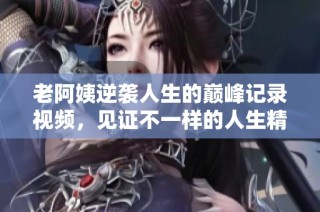老阿姨逆袭人生的巅峰记录视频，见证不一样的人生精彩瞬间