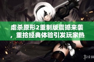 虐杀原形2重制版震撼来袭，重拾经典体验引发玩家热议