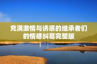 充满激情与诱惑的继承者们的情感纠葛完整版