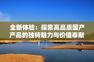 全新体验：探索高品质国产产品的独特魅力与价值奉献