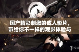 国产精彩刺激的成人影片，带给你不一样的观影体验与畅爽享受