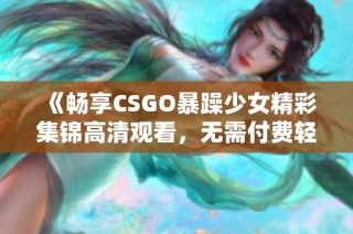 《畅享CSGO暴躁少女精彩集锦高清观看，无需付费轻松获取》
