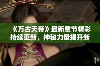 《万古天帝》最新章节精彩持续更新，神秘力量揭开新篇章！