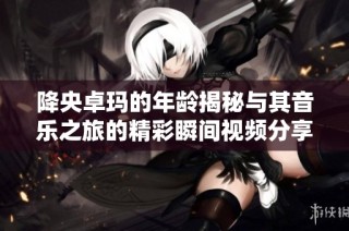 降央卓玛的年龄揭秘与其音乐之旅的精彩瞬间视频分享