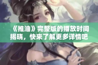 《推油》完整版的播放时间揭晓，快来了解更多详情吧！