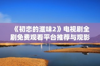 《初恋的滋味2》电视剧全剧免费观看平台推荐与观影指南